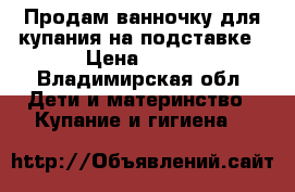 Продам ванночку для купания на подставке › Цена ­ 800 - Владимирская обл. Дети и материнство » Купание и гигиена   